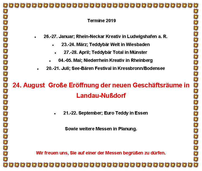 Textfeld:  Termine 201926.-27. Januar; Rhein-Neckar Kreativ in Ludwigshafen a. R.23.-24. M�rz; Teddyb�r Welt in Wiesbaden27.-28. April; Teddyb�r Total in M�nster04.-05. Mai; Niederrhein Kreativ in Rheinberg20.-21. Juli; See-B�ren Festival in Kressbronn/Bodensee24. August  Gro�e Er�ffnung der neuen Gesch�ftsr�ume inLandau-Nu�dorf21.-22. September; Euro Teddy in EssenSowie weitere Messen in Planung.Wir freuen uns, Sie auf einer der Messen begr��en zu d�rfen.